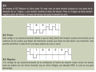 RZ
Se emplea el RZ (Retourn to Zero) polar. En este caso se tiene tensión positiva en una parte de la
duración de un 1 lógico, y cero tensión durante el resto del tiempo. Para un 0 lógico se tiene tensión
negativa parte del tiempo y el resto del tiempo del pulso la tensión es cero.
RZ Polar
Este código si es autosincronizante debido a que en reloj (clock) del receptor queda sincronizado por la
cadencia de los pulsos que llegan del transmisor puesto que todos los bits tienen una transición, esto
permite identificar a cada bit en una larga cadena de unos o ceros.
RZ Bipolar
A la ventaja de ser autosincronizante se le contrapone el hecho de requerir mayor ancho de banda,
pues los pulsos son de menor duración que en otros códigos, por ejemplo NRZ, lo cual es una gran
desventaja.
 
