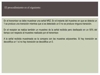 El procedimiento es el siguiente:
En el transmisor se debe muestrear una señal NRZ. En el instante del muestreo en que se detecta un
1 se produce una transición mientras que si es detectado un 0 no se produce ninguna transición.
En el receptor se realiza también un muestreo de la señal recibida pero desfasado en un 50% del
tiempo con respecto al muestreo realizado por el transmisor.
A la señal recibida muestreada se la compara con las muestras adyacentes. Si hay transición se
decodifica un 1 si no hay transición se decodifica un 0.
 