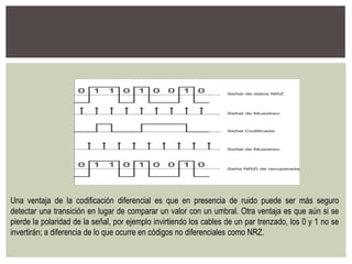 Una ventaja de la codificación diferencial es que en presencia de ruido puede ser más seguro
detectar una transición en lugar de comparar un valor con un umbral. Otra ventaja es que aún si se
pierde la polaridad de la señal, por ejemplo invirtiendo los cables de un par trenzado, los 0 y 1 no se
invertirán; a diferencia de lo que ocurre en códigos no diferenciales como NRZ.
 