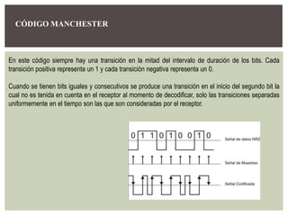 CÓDIGO MANCHESTER
En este código siempre hay una transición en la mitad del intervalo de duración de los bits. Cada
transición positiva representa un 1 y cada transición negativa representa un 0.
Cuando se tienen bits iguales y consecutivos se produce una transición en el inicio del segundo bit la
cual no es tenida en cuenta en el receptor al momento de decodificar, solo las transiciones separadas
uniformemente en el tiempo son las que son consideradas por el receptor.
 