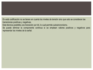 En está codificación no se tienen en cuanta los niveles de tensión sino que solo se consideran las
transiciones positivas y negativas.
Esta técnica posibilita una transición por bit, lo cual permite autosincronismo.
Se puede eliminar la componente continua si se emplean valores positivos y negativos para
representar los niveles de la señal.
 