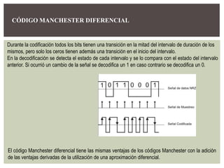 CÓDIGO MANCHESTER DIFERENCIAL
Durante la codificación todos los bits tienen una transición en la mitad del intervalo de duración de los
mismos, pero solo los ceros tienen además una transición en el inicio del intervalo.
En la decodificación se detecta el estado de cada intervalo y se lo compara con el estado del intervalo
anterior. Si ocurrió un cambio de la señal se decodifica un 1 en caso contrario se decodifica un 0.
El código Manchester diferencial tiene las mismas ventajas de los códigos Manchester con la adición
de las ventajas derivadas de la utilización de una aproximación diferencial.
 