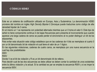 CÓDIGO HDB3
Este es un sistema de codificación utilizado en Europa, Asia y Sudamérica. La denominación HDB3
proviene del nombre en ingles High Density Bipolar-3 Zerosque puede traducirse como código de alta
densidad bipolar de 3 ceros.
En el mismo un 1 se representa con polaridad alternada mientras que un 0 toma el valor 0. Este tipo de
señal no tiene componente continua ni de bajas frecuencias pero presenta el inconveniente que cuando
aparece una larga cadena de ceros se puede perder el sincronismo al no poder distinguir un bit de los
adyacentes.
Para evitar esta situación este código establece que en las cadenas de 4 bits se reemplace el cuarto 0
por un bit denominado bit de violación el cual tiene el valor de un 1 lógico.
En las siguientes violaciones, cadenas de cuatro ceros, se reemplaza por una nueva secuencia en la
cual hay dos posibilidades
000V
R00V
Donde V es el bit de violación y R es un bit denominado bit de relleno.
Para decidir cual de las dos secuencias se debe utilizar se deben contar la cantidad de unos existentes
entre la última violación y la actual. Si la cantidad es par se emplea la secuencia R00V y si es impar la
secuencia 000V.
 