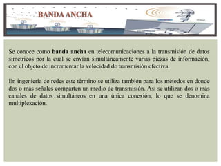 Se conoce como banda ancha en telecomunicaciones a la transmisión de datos
simétricos por la cual se envían simultáneamente varias piezas de información,
con el objeto de incrementar la velocidad de transmisión efectiva.
En ingeniería de redes este término se utiliza también para los métodos en donde
dos o más señales comparten un medio de transmisión. Así se utilizan dos o más
canales de datos simultáneos en una única conexión, lo que se denomina
multiplexación.
 