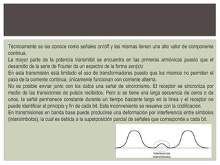 Técnicamente se las conoce como señales on/off y las mismas tienen una alto valor de componente
continua.
La mayor parte de la potencia transmitid se encuentra en las primeras armónicas puesto que el
desarrollo de la serie de Fourier da un espectro de la forma sen(x)x
En esta transmisión está limitado el uso de transformadores puesto que los mismos no permiten el
paso de la corriente continua, únicamente funcionan con corriente alterna.
No es posible enviar junto con los datos una señal de sincronismo. El receptor se sincroniza por
medio de las transiciones de pulsos recibidos. Pero si se tiene una larga secuencia de ceros o de
unos, la señal permanece constante durante un tiempo bastante largo en la línea y el receptor no
puede identificar el principio y fin de cada bit. Este inconveniente se resuelve con la codificación.
En transmisiones en banda base puede producirse una deformación por interferencia entre símbolos
(intersímbolos), la cual es debida a la superposición parcial de señales que corresponde a cada bit.
 