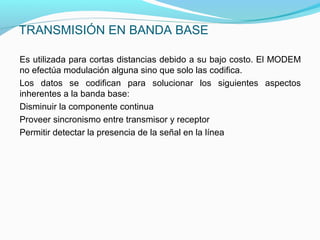 TRANSMISIÓN EN BANDA BASE
Es utilizada para cortas distancias debido a su bajo costo. El MODEM
no efectúa modulación alguna sino que solo las codifica.
Los datos se codifican para solucionar los siguientes aspectos
inherentes a la banda base:
Disminuir la componente continua
Proveer sincronismo entre transmisor y receptor
Permitir detectar la presencia de la señal en la línea
 