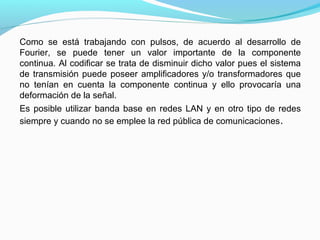 Como se está trabajando con pulsos, de acuerdo al desarrollo de
Fourier, se puede tener un valor importante de la componente
continua. Al codificar se trata de disminuir dicho valor pues el sistema
de transmisión puede poseer amplificadores y/o transformadores que
no tenían en cuenta la componente continua y ello provocaría una
deformación de la señal.
Es posible utilizar banda base en redes LAN y en otro tipo de redes
siempre y cuando no se emplee la red pública de comunicaciones.
 