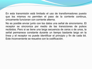 En esta transmisión está limitado el uso de transformadores puesto
que los mismos no permiten el paso de la corriente continua,
únicamente funcionan con corriente alterna.
No es posible enviar junto con los datos una señal de sincronismo. El
receptor se sincroniza por medio de las transiciones de pulsos
recibidos. Pero si se tiene una larga secuencia de ceros o de unos, la
señal permanece constante durante un tiempo bastante largo en la
línea y el receptor no puede identificar el principio y fin de cada bit.
Este inconveniente se resuelve con la codificación.
 