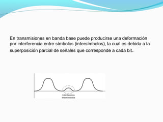 En transmisiones en banda base puede producirse una deformación
por interferencia entre símbolos (intersímbolos), la cual es debida a la
superposición parcial de señales que corresponde a cada bit.
 