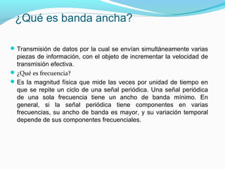 ¿Qué es banda ancha?
Transmisión de datos por la cual se envían simultáneamente varias
piezas de información, con el objeto de incrementar la velocidad de
transmisión efectiva.
¿Qué es frecuencia?
Es la magnitud física que mide las veces por unidad de tiempo en
que se repite un ciclo de una señal periódica. Una señal periódica
de una sola frecuencia tiene un ancho de banda mínimo. En
general, si la señal periódica tiene componentes en varias
frecuencias, su ancho de banda es mayor, y su variación temporal
depende de sus componentes frecuenciales.
 