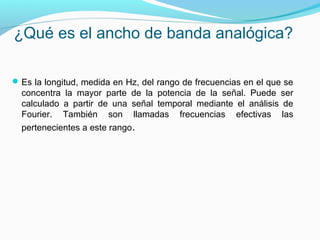 ¿Qué es el ancho de banda analógica?
Es la longitud, medida en Hz, del rango de frecuencias en el que se
concentra la mayor parte de la potencia de la señal. Puede ser
calculado a partir de una señal temporal mediante el análisis de
Fourier. También son llamadas frecuencias efectivas las
pertenecientes a este rango.
 