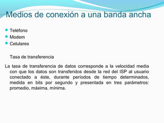 Medios de conexión a una banda ancha
Teléfono
Modem
Celulares
Tasa de transferencia
La tasa de transferencia de datos corresponde a la velocidad media
con que los datos son transferidos desde la red del ISP al usuario
conectado a éste, durante períodos de tiempo determinados,
medida en bits por segundo y presentada en tres parámetros:
promedio, máxima, mínima.
 