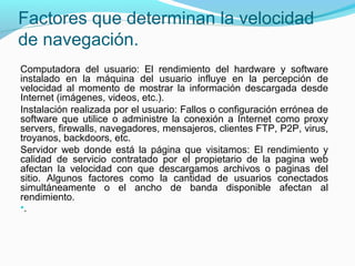 Factores que determinan la velocidad
de navegación.
Computadora del usuario: El rendimiento del hardware y software
instalado en la máquina del usuario influye en la percepción de
velocidad al momento de mostrar la información descargada desde
Internet (imágenes, videos, etc.).
Instalación realizada por el usuario: Fallos o configuración errónea de
software que utilice o administre la conexión a Internet como proxy
servers, firewalls, navegadores, mensajeros, clientes FTP, P2P, virus,
troyanos, backdoors, etc.
Servidor web donde está la página que visitamos: El rendimiento y
calidad de servicio contratado por el propietario de la pagina web
afectan la velocidad con que descargamos archivos o paginas del
sitio. Algunos factores como la cantidad de usuarios conectados
simultáneamente o el ancho de banda disponible afectan al
rendimiento.
•.
 