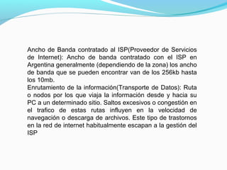 Ancho de Banda contratado al ISP(Proveedor de Servicios
de Internet): Ancho de banda contratado con el ISP en
Argentina generalmente (dependiendo de la zona) los ancho
de banda que se pueden encontrar van de los 256kb hasta
los 10mb.
Enrutamiento de la información(Transporte de Datos): Ruta
o nodos por los que viaja la información desde y hacia su
PC a un determinado sitio. Saltos excesivos o congestión en
el trafico de estas rutas influyen en la velocidad de
navegación o descarga de archivos. Este tipo de trastornos
en la red de internet habitualmente escapan a la gestión del
ISP
 
