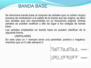 Se denomina banda base al conjunto de señales que no sufren ningún
proceso de modulación a la salida de la fuente que las origina, es decir
son señales que son transmitidas en su frecuencia original. Dichas
señales se pueden codificar y ello da lugar a los códigos de banda
base.
Las señales empleadas en banda base se pueden clasificar de la
siguiente forma:
UNIPOLARES
En este caso un 1 siempre toma una polaridad, positiva o negativa,
mientras que un 0 vale siempre 0.
BANDA BASE
 