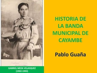 HISTORIA DE
                          LA BANDA
                         MUNICIPAL DE
                          CAYAMBE

                         Pablo Guaña

GABRIEL MEZA VELASQUEZ
      (1902-1993)
 