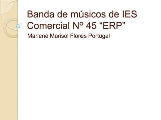 Banda de músicos de IES
Comercial Nº 45 “ERP”
Marlene Marisol Flores Portugal
 