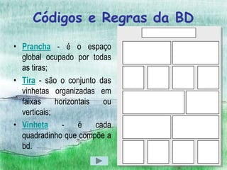 Códigos e Regras da BD
• Prancha - é o espaço
  global ocupado por todas
  as tiras;
• Tira - são o conjunto das
  vinhetas organizadas em
  faixas     horizontais   ou
  verticais;
• Vinheta      -    é    cada
  quadradinho que compõe a
  bd.
 
