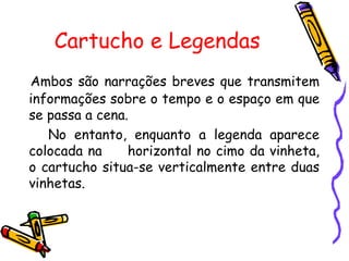 Cartucho e Legendas Ambos são narrações breves que transmitem informações sobre o tempo e o espaço em que se passa a cena. No entanto, enquanto a legenda aparece colocada na  horizontal no cimo da vinheta, o cartucho situa-se verticalmente entre duas vinhetas.   