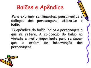Balões e Apêndice  Para exprimir sentimentos, pensamentos e diálogos dos personagens, utiliza-se o balão. O apêndice do balão indica a personagem a que se refere. A colocação do balão na vinheta é muito importante para se saber qual a ordem de intervenção das personagens.                  