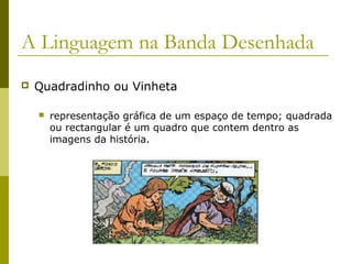 A Linguagem na Banda Desenhada 
 Quadradinho ou Vinheta 
 representação gráfica de um espaço de tempo; quadrada 
ou rectangular é um quadro que contem dentro as 
imagens da história. 
 
