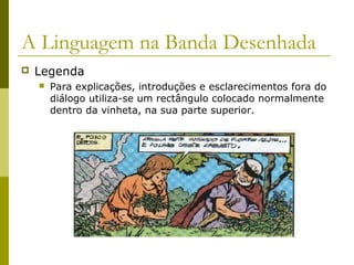 A Linguagem na Banda Desenhada 
 Legenda 
 Para explicações, introduções e esclarecimentos fora do 
diálogo utiliza-se um rectângulo colocado normalmente 
dentro da vinheta, na sua parte superior. 
 
