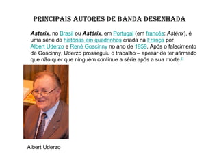 PRINCIPAIS AUTORES DE BANDA DESENHADA
Asterix, no Brasil ou Astérix, em Portugal (em francês: Astérix), é
uma série de histórias em quadrinhos criada na França por
Albert Uderzo e René Goscinny no ano de 1959. Após o falecimento
de Goscinny, Uderzo prosseguiu o trabalho – apesar de ter afirmado
que não quer que ninguém continue a série após a sua morte.[1

Albert Uderzo

 