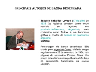 PRINCIPAIS AUTORES DE BANDA DESENHADA

Joaquín Salvador Lavado (17 de julho de
1932 (os registros constam como tendo
nascido
em
agosto),
em
província de Mendoza, Argentina), mais
conhecido como Quino, é um humorista
gráfico e criador de história em quadrinhos
argentino.
Mafalda
Personagem da banda desenhada (BD)
criada pelo argentino Quino, Mafalda surgiu
regularmente a 29 de setembro de 1964, nas
páginas do semanário Primera Plana. Um
pouco antes tinham sido publicadas três tiras
no suplemento humorístico da revista
Leoplán.

 