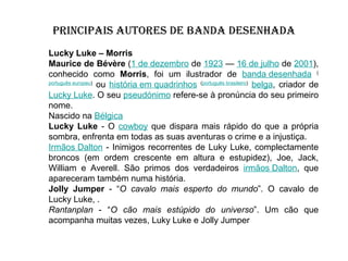 PRINCIPAIS AUTORES DE BANDA DESENHADA
Lucky Luke – Morris
Maurice de Bévère (1 de dezembro de 1923 — 16 de julho de 2001),
conhecido como Morris, foi um ilustrador de banda desenhada (
português europeu)
ou história em quadrinhos (português brasileiro) belga, criador de
Lucky Luke. O seu pseudónimo refere-se à pronúncia do seu primeiro
nome.
Nascido na Bélgica
Lucky Luke - O cowboy que dispara mais rápido do que a própria
sombra, enfrenta em todas as suas aventuras o crime e a injustiça.
Irmãos Dalton - Inimigos recorrentes de Luky Luke, complectamente
broncos (em ordem crescente em altura e estupidez), Joe, Jack,
William e Averell. São primos dos verdadeiros irmãos Dalton, que
apareceram também numa história.
Jolly Jumper - “O cavalo mais esperto do mundo”. O cavalo de
Lucky Luke, .
Rantanplan - “O cão mais estúpido do universo”. Um cão que
acompanha muitas vezes, Luky Luke e Jolly Jumper

 