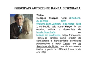 PRINCIPAIS AUTORES DE BANDA DESENHADA
Tintim
Georges Prosper Remi (Etterbeek,
22 de maio
1907
—
Woluwe-Saint-Lambert, 3 de março 1983
), conhecido pelo nome Hergé, foi um
escritor, artista, e desenhista de
banda desenhada
ou
história em quadrinhos belga francófono.
Tornou-se famoso como criador do
consagrado e mundialmente conhecido
personagem e herói Tintim, em As
Aventuras de Tintim, que ele escreveu e
ilustrou a partir de 1929 até à sua morte
em 1983.

 