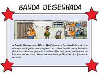 A Banda Desenhada, BD ou Histórias aos Quadradinhos é uma
arte que conjuga texto e imagens com o objectivo de narrar histórias
dos mais variados géneros e estilos. São, em geral, publicadas no
formato de revistas, livros ou em tiras publicadas em jornais e
revistas.

 