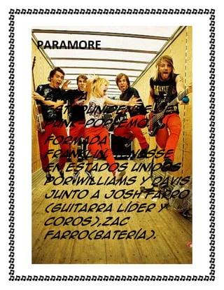 PARAMORE


Banda
estadunidense de
punk-pop-emo.
Formada en
Franklin, Tenesse
en Estados Unidos
por Williams y Davis
junto a Josh Farro
(guitarra líder y
coros),Zac
Farro(batería).
 