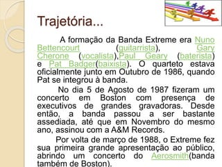 Trajetória... 
A formação da Banda Extreme era Nuno 
Bettencourt (guitarrista), Gary 
Cherone (vocalista),Paul Geary (baterista) 
e Pat Badger(baixista). O quarteto estava 
oficialmente junto em Outubro de 1986, quando 
Pat se integrou à banda. 
No dia 5 de Agosto de 1987 fizeram um 
concerto em Boston com presença de 
executivos de grandes gravadoras. Desde 
então, a banda passou a ser bastante 
assediada, até que em Novembro do mesmo 
ano, assinou com a A&M Records. 
Por volta de março de 1988, o Extreme fez 
sua primeira grande apresentação ao público, 
abrindo um concerto do Aerosmith(banda 
também de Boston). 
 