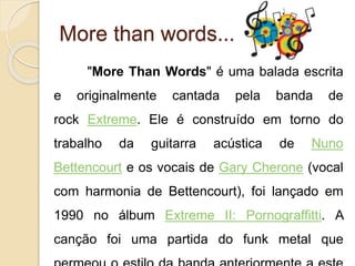 More than words... 
"More Than Words" é uma balada escrita 
e originalmente cantada pela banda de 
rock Extreme. Ele é construído em torno do 
trabalho da guitarra acústica de Nuno 
Bettencourt e os vocais de Gary Cherone (vocal 
com harmonia de Bettencourt), foi lançado em 
1990 no álbum Extreme II: Pornograffitti. A 
canção foi uma partida do funk metal que 
permeou o estilo da banda anteriormente a este 
 