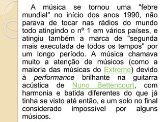 A música se tornou uma "febre 
mundial" no início dos anos 1990, não 
parava de tocar nas rádios do mundo 
todo atingindo o nº 1 em vários países, e 
atingiu também a marca de "segunda 
mais executada de todos os tempos" por 
um longo período. A música chamava 
muito a atenção de músicos (como a 
maioria das músicas do Extreme) devido 
à performance brilhante na guitarra 
acústica de Nuno Bettencourt, com 
harmonia e batida diferentes do que já 
tinha se visto até então, e um solo no final 
considerado impossível por alguns 
músicos. 
 