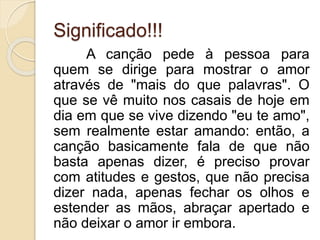 Significado!!! 
A canção pede à pessoa para 
quem se dirige para mostrar o amor 
através de "mais do que palavras". O 
que se vê muito nos casais de hoje em 
dia em que se vive dizendo "eu te amo", 
sem realmente estar amando: então, a 
canção basicamente fala de que não 
basta apenas dizer, é preciso provar 
com atitudes e gestos, que não precisa 
dizer nada, apenas fechar os olhos e 
estender as mãos, abraçar apertado e 
não deixar o amor ir embora. 
 