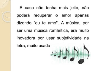 E caso não tenha mais jeito, não 
poderá recuperar o amor apenas 
dizendo "eu te amo". A música, por 
ser uma música romântica, era muito 
inovadora por usar subjetividade na 
letra, muito usada por bandas de rock. 
