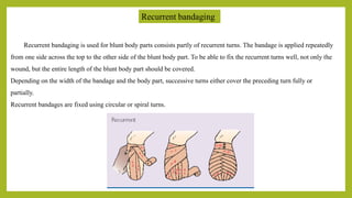 Recurrent bandaging
Recurrent bandaging is used for blunt body parts consists partly of recurrent turns. The bandage is applied repeatedly
from one side across the top to the other side of the blunt body part. To be able to fix the recurrent turns well, not only the
wound, but the entire length of the blunt body part should be covered.
Depending on the width of the bandage and the body part, successive turns either cover the preceding turn fully or
partially.
Recurrent bandages are fixed using circular or spiral turns.
 