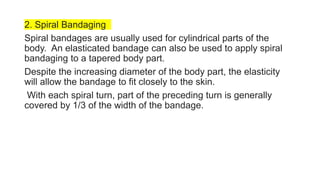 2. Spiral Bandaging
Spiral bandages are usually used for cylindrical parts of the
body. An elasticated bandage can also be used to apply spiral
bandaging to a tapered body part.
Despite the increasing diameter of the body part, the elasticity
will allow the bandage to fit closely to the skin.
With each spiral turn, part of the preceding turn is generally
covered by 1/3 of the width of the bandage.
 