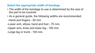 Select the appropriate width of bandage
• The width of the bandage to use is determined by the size of
the part to be covered.
• As a general guide, the following widths are recommended:
-Hand and fingers - 50 mm
-Lower arm, elbow, hand and foot - 75 mm.
-Upper arm, knee and lower leg - 100 mm.
-Large leg or trunk - 150 mm.
 