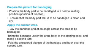 Prepare the patient for bandaging
• Position the body part to be bandaged in a normal resting
position (position of function),
• Ensure that the body part that is to be bandaged is clean and
dry.
Apply the anchor wrap.
- Lay the bandage end at an angle across the area to be
bandaged.
-Bring the bandage under the area, back to the starting point, and
make a second turn.
-Fold the uncovered triangle of the bandage end back over the
second turn.
 