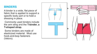 BINDERS
A binder is a wide, flat piece of
fabric that is applied to support a
specific body part or to hold a
dressing in place.
Commonly used binders include
the arm sling and the T-binder, a
T-shaped strap.
Some binders are made of
elasticized material. Most use
hook-and-loop fasteners
(Velcro).
 