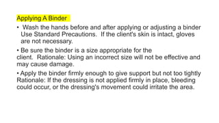 Applying A Binder
• Wash the hands before and after applying or adjusting a binder
Use Standard Precautions. If the client's skin is intact, gloves
are not necessary.
• Be sure the binder is a size appropriate for the
client. Rationale: Using an incorrect size will not be effective and
may cause damage.
• Apply the binder firmly enough to give support but not too tightly
Rationale: If the dressing is not applied firmly in place, bleeding
could occur, or the dressing's movement could irritate the area.
 