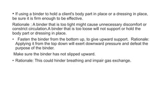 • If using a binder to hold a client's body part in place or a dressing in place,
be sure it is firm enough to be effective.
Rationale : A binder that is too tight might cause unnecessary discomfort or
constrict circulation.A binder that is too loose will not support or hold the
body part or dressing in place.
• Fasten the binder from the bottom up, to give upward support. Rationale:
Applying it from the top down will exert downward pressure and defeat the
purpose of the binder.
Make sure the binder has not slipped upward.
• Rationale: This could hinder breathing and impair gas exchange.
 