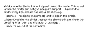• Make sure the binder has not slipped down. Rationale: This would
loosen the binder and not give adequate support. . Rewrap the
binder every 2 to 4 hours and check the dressing.
Rationale: The client's movements tend to loosen the binder.
When rewrapping the binder , assess the client's skin and check the
dressing for amount and character of drainage .
Check the wound at the same time.
 