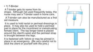 • 1) T-Binder
A T-binder gets its name from its
shape. Although not used frequently today, the
nurse may see a T-binder used in home care.
A T-binder can also be manufactured as a first
aid measure.
It is used to hold rectal or perineal dressings in
place. It may also be used to hold a perineal
pad in place for the incontinent or menstruating
female client. The top longer band is placed
around the client's waist and the perineal strap
is brought between the legs.
It is fastened with Velcro or may be pinned in
place in an emergency. (Be very careful not to
stick the client or yourself with the pins.)
 