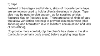 3) Tape
Instead of bandages and binders, strips of hypoallergenic tape
are sometimes used to hold a client's dressings in place. Tape
also may be used to give support, as for sprained ankles,
fractured ribs, or fractured toes. There are several kinds of tape
that allow ventilation and help to prevent skin maceration (skin
softening and breakdown due to moisture accumulation and lack
of circulation).
To provide more comfort, clip the client's hair close to the skin
(particularly on hairy body areas) before applying large tape
 