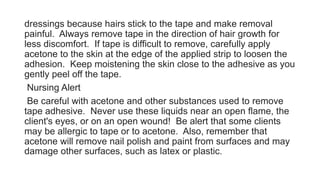 dressings because hairs stick to the tape and make removal
painful. Always remove tape in the direction of hair growth for
less discomfort. If tape is difficult to remove, carefully apply
acetone to the skin at the edge of the applied strip to loosen the
adhesion. Keep moistening the skin close to the adhesive as you
gently peel off the tape.
Nursing Alert
Be careful with acetone and other substances used to remove
tape adhesive. Never use these liquids near an open flame, the
client's eyes, or on an open wound! Be alert that some clients
may be allergic to tape or to acetone. Also, remember that
acetone will remove nail polish and paint from surfaces and may
damage other surfaces, such as latex or plastic.
 