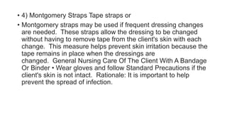 • 4) Montgomery Straps Tape straps or
• Montgomery straps may be used if frequent dressing changes
are needed. These straps allow the dressing to be changed
without having to remove tape from the client's skin with each
change. This measure helps prevent skin irritation because the
tape remains in place when the dressings are
changed. General Nursing Care Of The Client With A Bandage
Or Binder • Wear gloves and follow Standard Precautions if the
client's skin is not intact. Rationale: It is important to help
prevent the spread of infection.
 