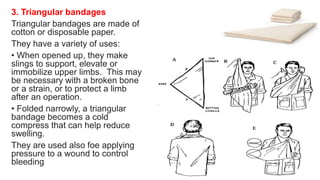 3. Triangular bandages
Triangular bandages are made of
cotton or disposable paper.
They have a variety of uses:
• When opened up, they make
slings to support, elevate or
immobilize upper limbs. This may
be necessary with a broken bone
or a strain, or to protect a limb
after an operation.
• Folded narrowly, a triangular
bandage becomes a cold
compress that can help reduce
swelling.
They are used also foe applying
pressure to a wound to control
bleeding
 